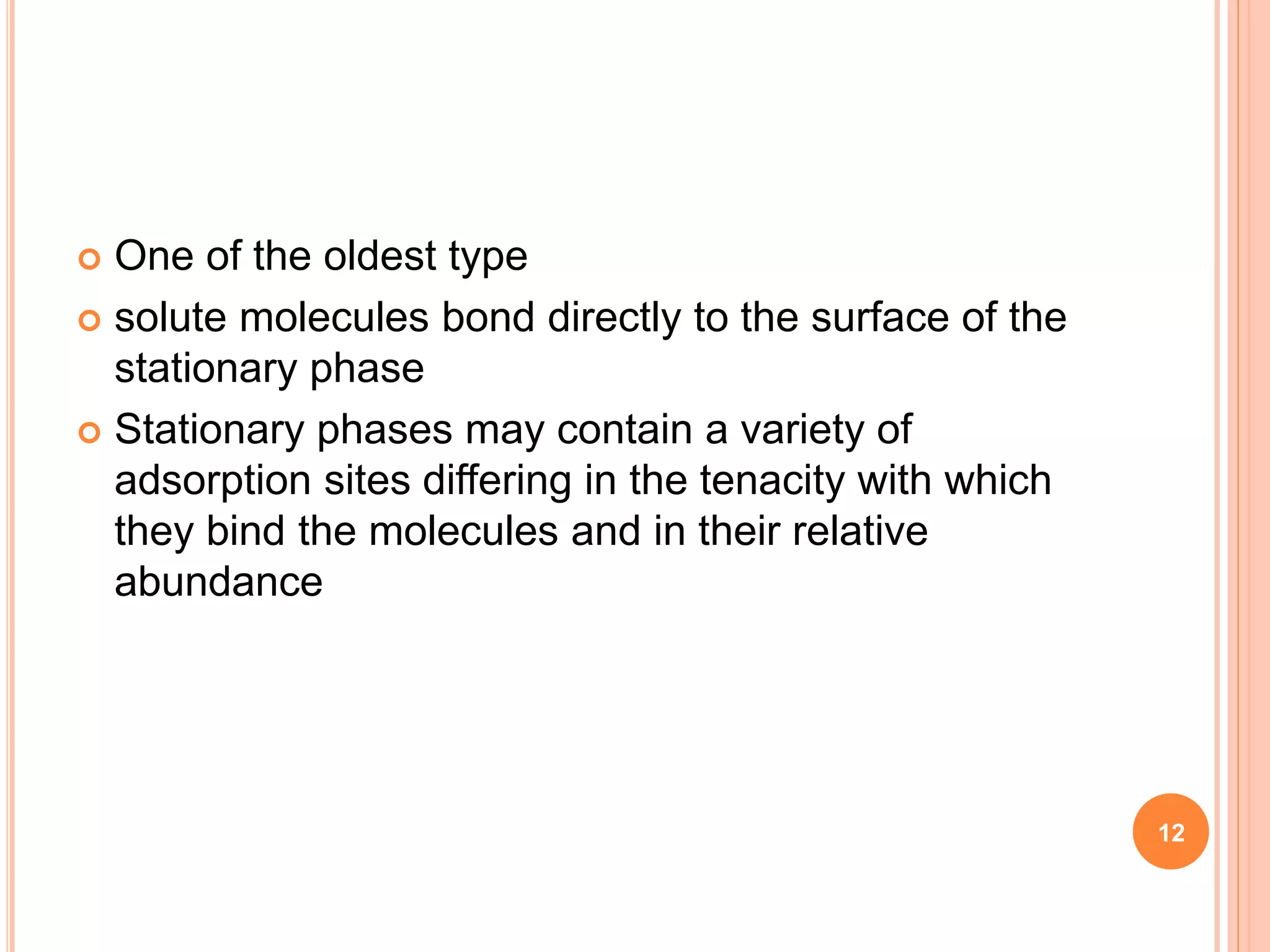  One of the oldest type
 solute molecules bond directly to the surface of the
stationary phase
 Stationary phases may contain a variety of
adsorption sites differing in the tenacity with which
they bind the molecules and in their relative
abundance
12
 