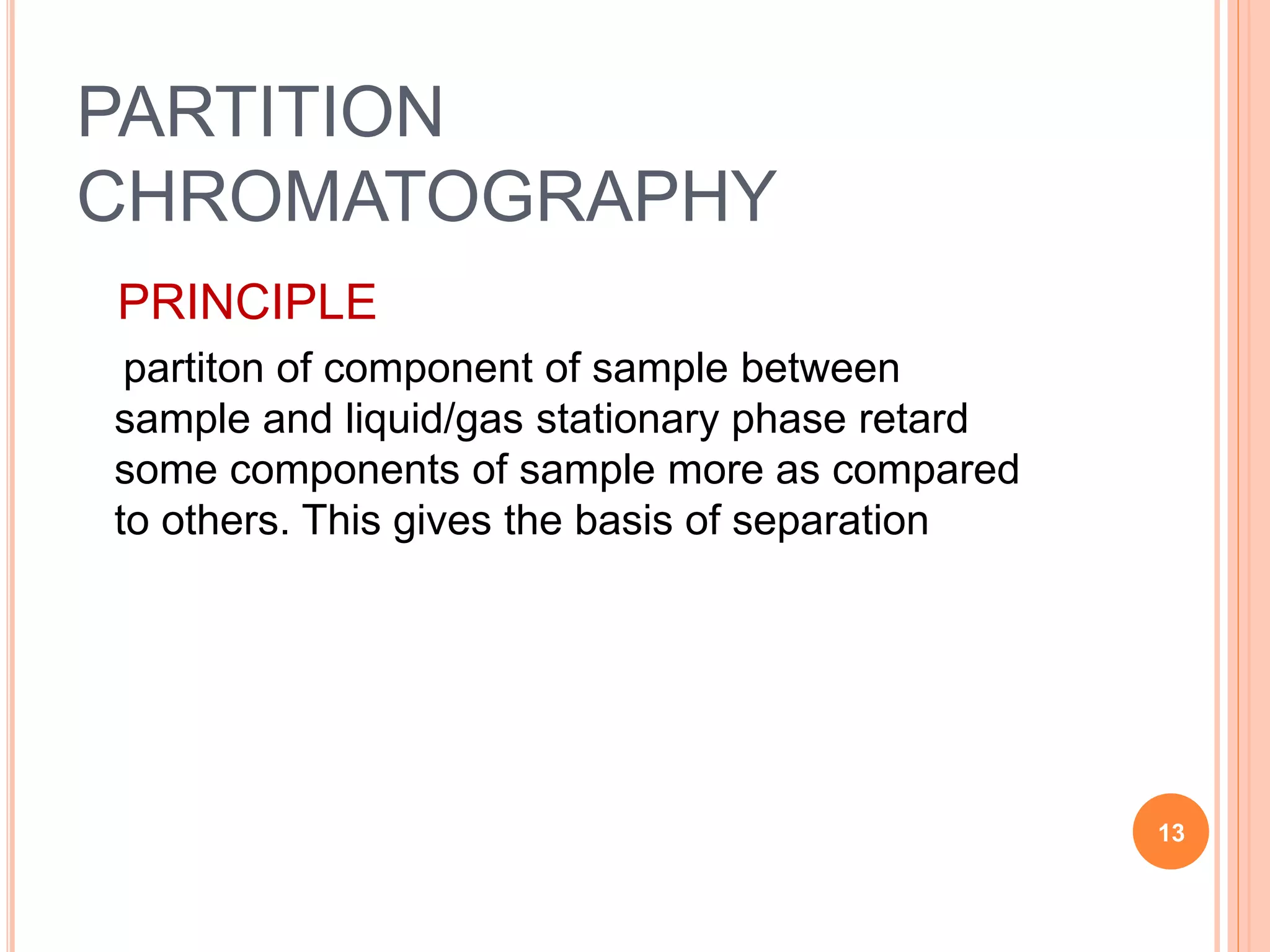 PARTITION
CHROMATOGRAPHY
PRINCIPLE
partiton of component of sample between
sample and liquid/gas stationary phase retard
some components of sample more as compared
to others. This gives the basis of separation
13
 