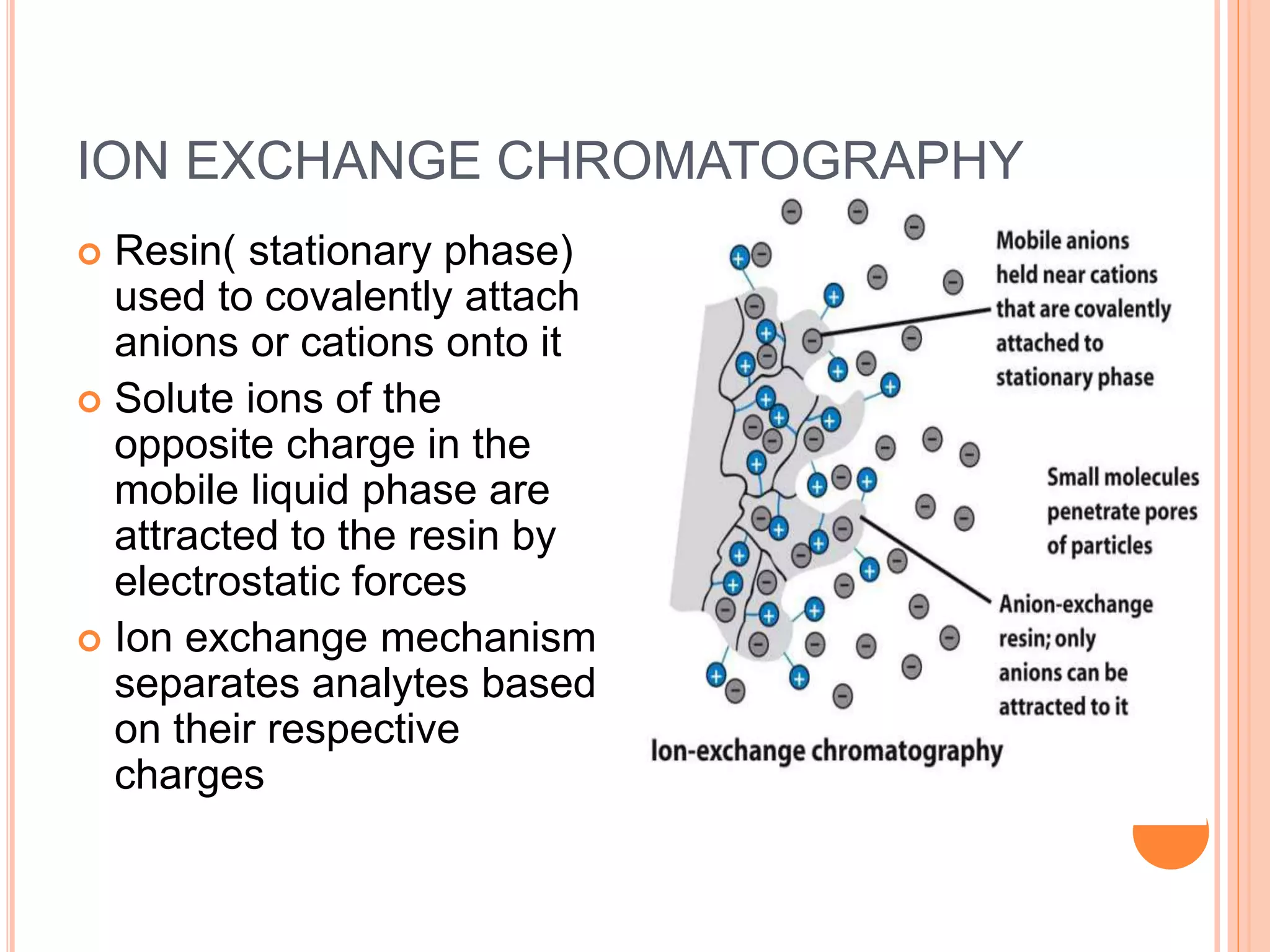 ION EXCHANGE CHROMATOGRAPHY
 Resin( stationary phase)
used to covalently attach
anions or cations onto it
 Solute ions of the
opposite charge in the
mobile liquid phase are
attracted to the resin by
electrostatic forces
 Ion exchange mechanism
separates analytes based
on their respective
charges
15
 
