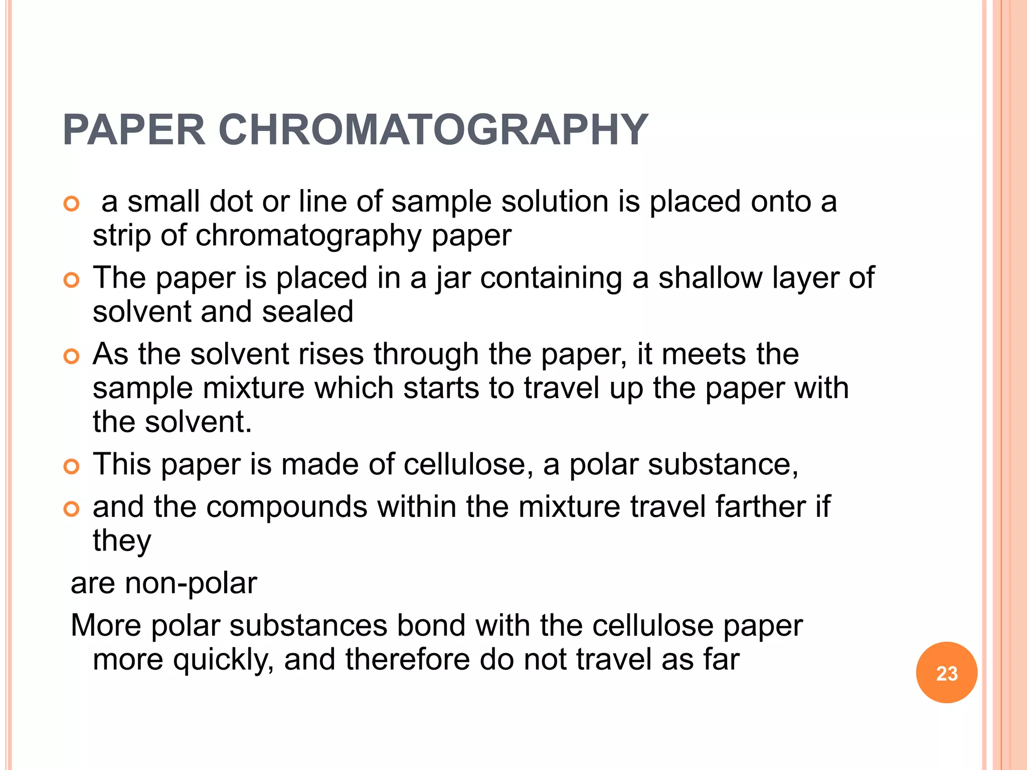 PAPER CHROMATOGRAPHY
 a small dot or line of sample solution is placed onto a
strip of chromatography paper
 The paper is placed in a jar containing a shallow layer of
solvent and sealed
 As the solvent rises through the paper, it meets the
sample mixture which starts to travel up the paper with
the solvent.
 This paper is made of cellulose, a polar substance,
 and the compounds within the mixture travel farther if
they
are non-polar
More polar substances bond with the cellulose paper
more quickly, and therefore do not travel as far 23
 