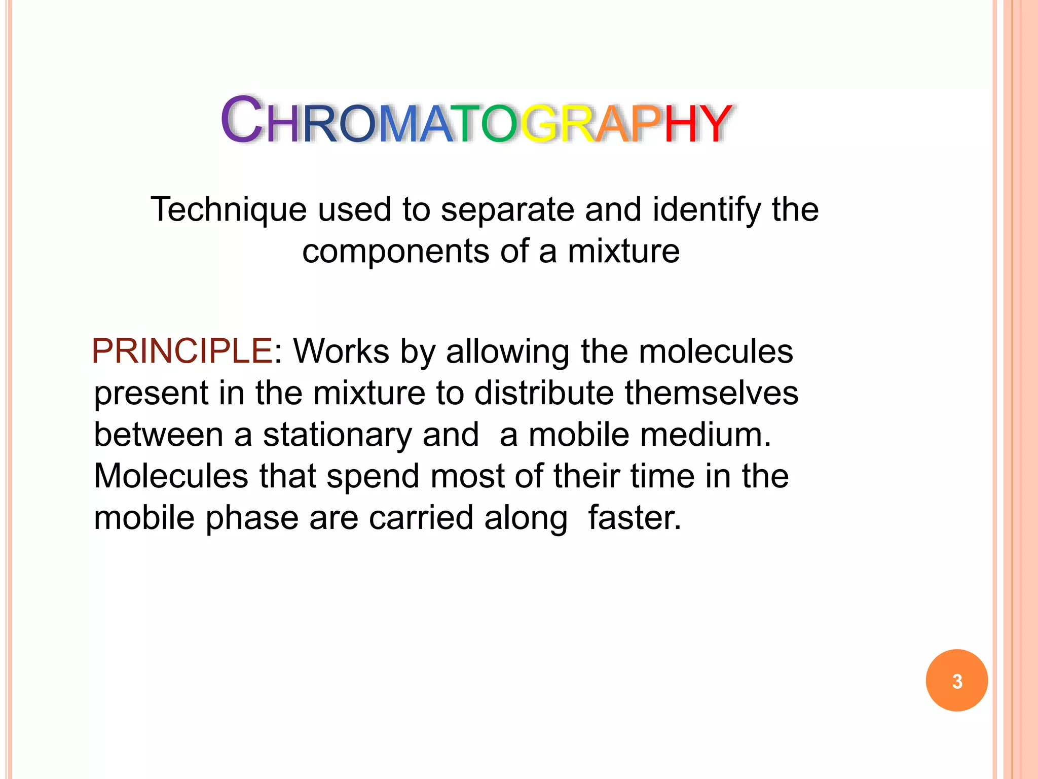 CHROMATOGRAPHY
Technique used to separate and identify the
components of a mixture
PRINCIPLE: Works by allowing the molecules
present in the mixture to distribute themselves
between a stationary and a mobile medium.
Molecules that spend most of their time in the
mobile phase are carried along faster.
3
 