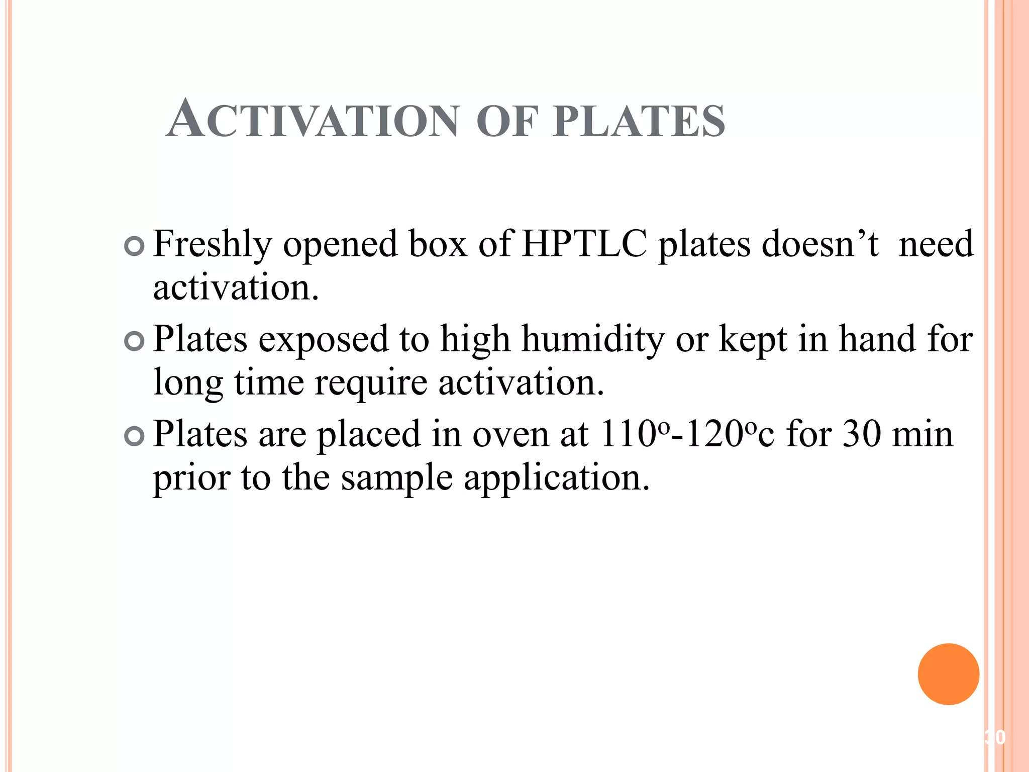 ACTIVATION OF PLATES
 Freshly opened box of HPTLC plates doesn’t need
activation.
 Plates exposed to high humidity or kept in hand for
long time require activation.
 Plates are placed in oven at 110o-120oc for 30 min
prior to the sample application.
30
 