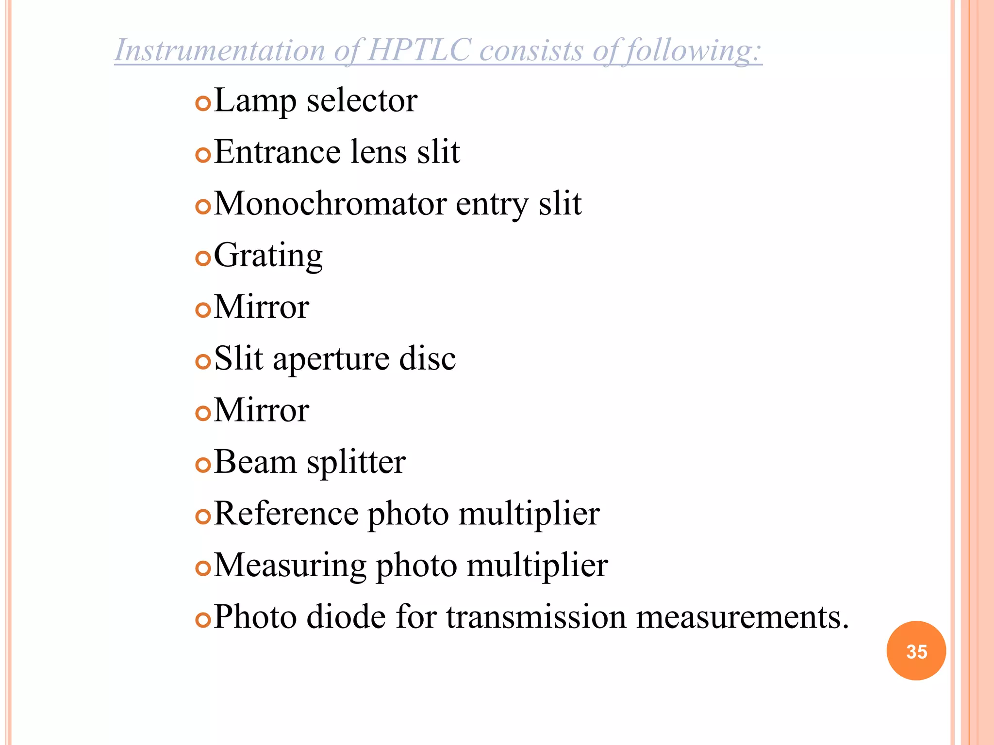 Instrumentation of HPTLC consists of following:
Lamp selector
Entrance lens slit
Monochromator entry slit
Grating
Mirror
Slit aperture disc
Mirror
Beam splitter
Reference photo multiplier
Measuring photo multiplier
Photo diode for transmission measurements.
35
 