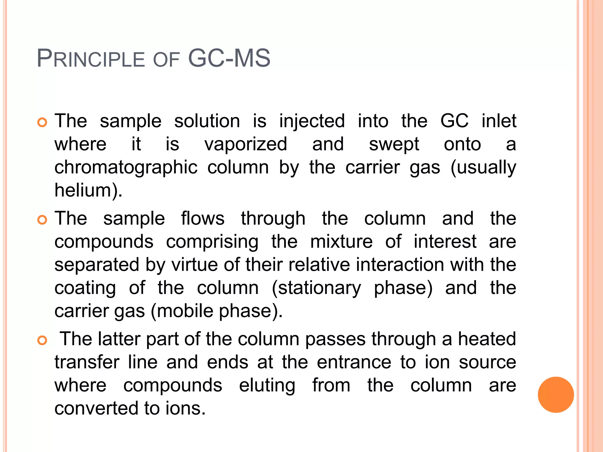 PRINCIPLE OF GC-MS
 The sample solution is injected into the GC inlet
where it is vaporized and swept onto a
chromatographic column by the carrier gas (usually
helium).
 The sample flows through the column and the
compounds comprising the mixture of interest are
separated by virtue of their relative interaction with the
coating of the column (stationary phase) and the
carrier gas (mobile phase).
 The latter part of the column passes through a heated
transfer line and ends at the entrance to ion source
where compounds eluting from the column are
converted to ions.
49
 