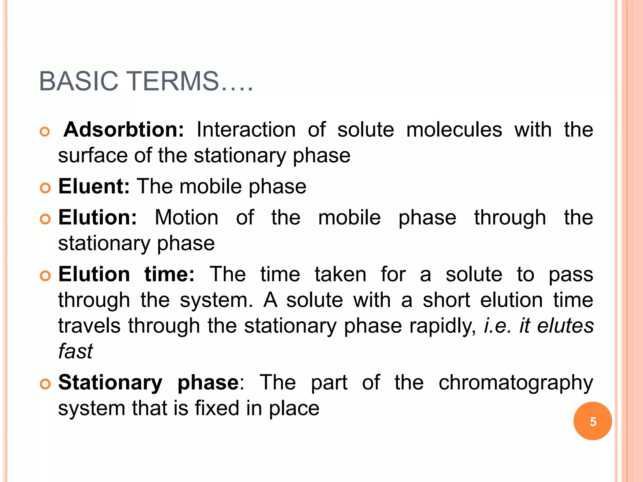 BASIC TERMS….
 Adsorbtion: Interaction of solute molecules with the
surface of the stationary phase
 Eluent: The mobile phase
 Elution: Motion of the mobile phase through the
stationary phase
 Elution time: The time taken for a solute to pass
through the system. A solute with a short elution time
travels through the stationary phase rapidly, i.e. it elutes
fast
 Stationary phase: The part of the chromatography
system that is fixed in place
5
 