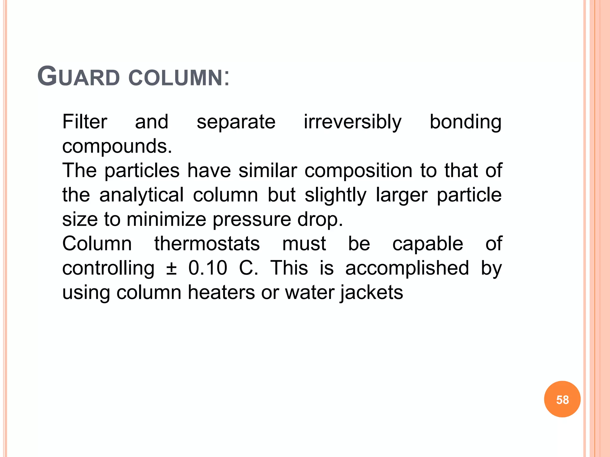 Filter and separate irreversibly bonding
compounds.
The particles have similar composition to that of
the analytical column but slightly larger particle
size to minimize pressure drop.
Column thermostats must be capable of
controlling ± 0.10 C. This is accomplished by
using column heaters or water jackets
GUARD COLUMN:
58
 