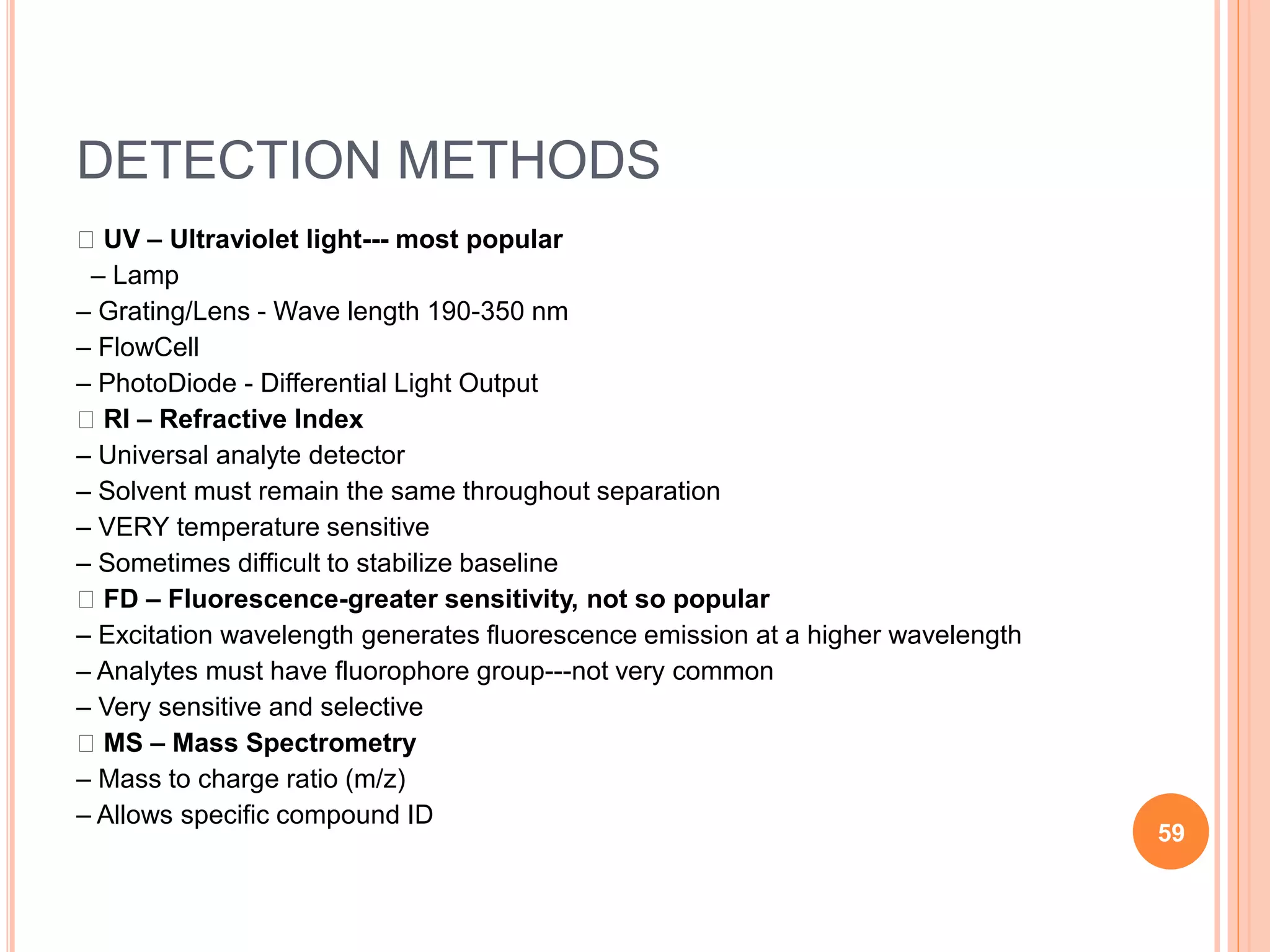 DETECTION METHODS
􀂄 UV – Ultraviolet light--- most popular
– Lamp
– Grating/Lens - Wave length 190-350 nm
– FlowCell
– PhotoDiode - Differential Light Output
􀂄 RI – Refractive Index
– Universal analyte detector
– Solvent must remain the same throughout separation
– VERY temperature sensitive
– Sometimes difficult to stabilize baseline
􀂄 FD – Fluorescence-greater sensitivity, not so popular
– Excitation wavelength generates fluorescence emission at a higher wavelength
– Analytes must have fluorophore group---not very common
– Very sensitive and selective
􀂄 MS – Mass Spectrometry
– Mass to charge ratio (m/z)
– Allows specific compound ID
59
 