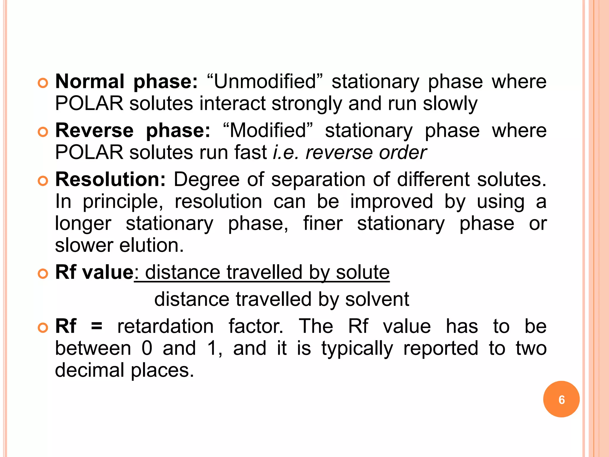  Normal phase: “Unmodified” stationary phase where
POLAR solutes interact strongly and run slowly
 Reverse phase: “Modified” stationary phase where
POLAR solutes run fast i.e. reverse order
 Resolution: Degree of separation of different solutes.
In principle, resolution can be improved by using a
longer stationary phase, finer stationary phase or
slower elution.
 Rf value: distance travelled by solute
distance travelled by solvent
 Rf = retardation factor. The Rf value has to be
between 0 and 1, and it is typically reported to two
decimal places.
6
 
