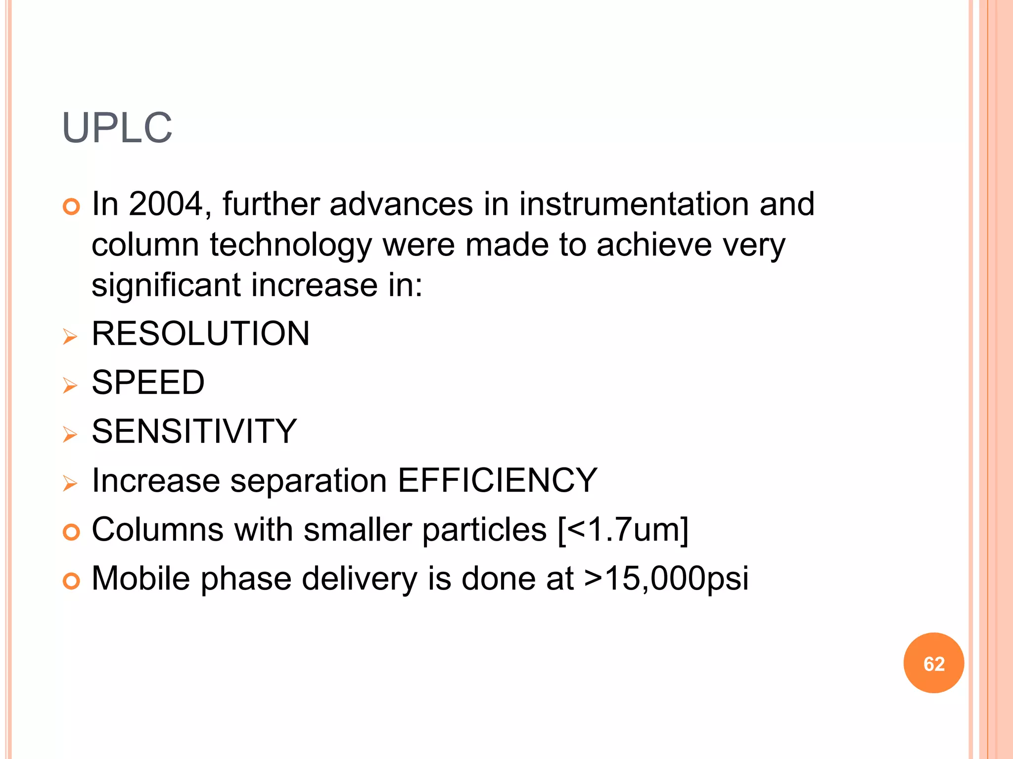 UPLC
 In 2004, further advances in instrumentation and
column technology were made to achieve very
significant increase in:
 RESOLUTION
 SPEED
 SENSITIVITY
 Increase separation EFFICIENCY
 Columns with smaller particles [<1.7um]
 Mobile phase delivery is done at >15,000psi
62
 