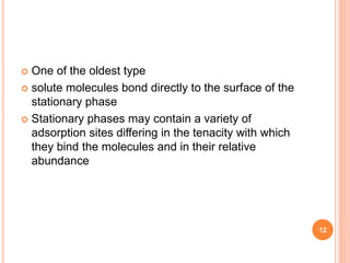  One of the oldest type
 solute molecules bond directly to the surface of the
stationary phase
 Stationary phases may contain a variety of
adsorption sites differing in the tenacity with which
they bind the molecules and in their relative
abundance
12
 