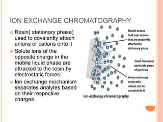 ION EXCHANGE CHROMATOGRAPHY
 Resin( stationary phase)
used to covalently attach
anions or cations onto it
 Solute ions of the
opposite charge in the
mobile liquid phase are
attracted to the resin by
electrostatic forces
 Ion exchange mechanism
separates analytes based
on their respective
charges
15
 