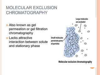 MOLECULAR EXCLUSION
CHROMATOGRAPHY
 Also known as gel
permeation or gel filtration
chromatography
 Lacks attractive
interaction between solute
and stationary phase
17
 