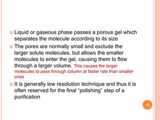  Liquid or gaseous phase passes a porous gel which
separates the molecule according to its size
 The pores are normally small and exclude the
larger solute molecules, but allows the smaller
molecules to enter the gel, causing them to flow
through a larger volume. This causes the larger
molecules to pass through column at faster rate than smaller
ones
 It is generally low resolution technique and thus it is
often reserved for the final “polishing” step of a
purification
18
 