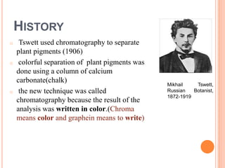 HISTORY
o Tswett used chromatography to separate
plant pigments (1906)
o colorful separation of plant pigments was
done using a column of calcium
carbonate(chalk)
o the new technique was called
chromatography because the result of the
analysis was written in color.(Chroma
means color and graphein means to write)
Mikhail Tswett,
Russian Botanist,
1872-1919
2
 