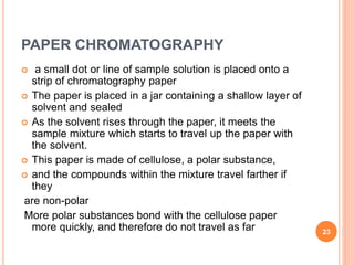 PAPER CHROMATOGRAPHY
 a small dot or line of sample solution is placed onto a
strip of chromatography paper
 The paper is placed in a jar containing a shallow layer of
solvent and sealed
 As the solvent rises through the paper, it meets the
sample mixture which starts to travel up the paper with
the solvent.
 This paper is made of cellulose, a polar substance,
 and the compounds within the mixture travel farther if
they
are non-polar
More polar substances bond with the cellulose paper
more quickly, and therefore do not travel as far 23
 