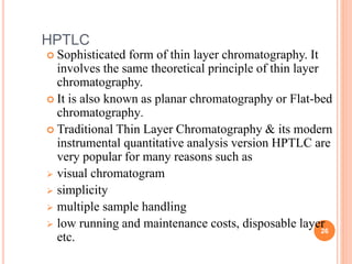 HPTLC
 Sophisticated form of thin layer chromatography. It
involves the same theoretical principle of thin layer
chromatography.
 It is also known as planar chromatography or Flat-bed
chromatography.
 Traditional Thin Layer Chromatography & its modern
instrumental quantitative analysis version HPTLC are
very popular for many reasons such as
 visual chromatogram
 simplicity
 multiple sample handling
 low running and maintenance costs, disposable layer
etc.
26
 