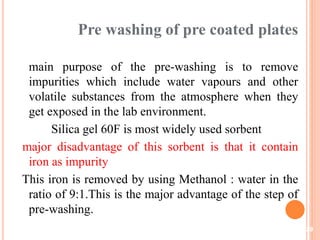 Pre washing of pre coated plates
main purpose of the pre-washing is to remove
impurities which include water vapours and other
volatile substances from the atmosphere when they
get exposed in the lab environment.
Silica gel 60F is most widely used sorbent
major disadvantage of this sorbent is that it contain
iron as impurity
This iron is removed by using Methanol : water in the
ratio of 9:1.This is the major advantage of the step of
pre-washing.
29
 