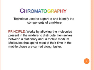 CHROMATOGRAPHY
Technique used to separate and identify the
components of a mixture
PRINCIPLE: Works by allowing the molecules
present in the mixture to distribute themselves
between a stationary and a mobile medium.
Molecules that spend most of their time in the
mobile phase are carried along faster.
3
 