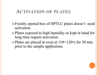 ACTIVATION OF PLATES
 Freshly opened box of HPTLC plates doesn’t need
activation.
 Plates exposed to high humidity or kept in hand for
long time require activation.
 Plates are placed in oven at 110o-120oc for 30 min
prior to the sample application.
30
 