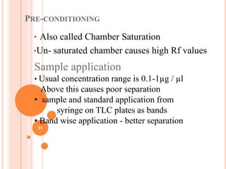 PRE-CONDITIONING
• Also called Chamber Saturation
•Un- saturated chamber causes high Rf values
Sample application
• Usual concentration range is 0.1-1µg / µl
Above this causes poor separation
• sample and standard application from
syringe on TLC plates as bands
• Band wise application - better separation
31
 
