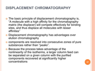 DISPLACEMENT CHROMATOGRAPHY
 The basic principle of displacement chromatography is,
“A molecule with a high affinity for the chromatography
matrix (the displacer) will compete effectively for binding
sites, and thus displace all molecules with lesser
affinities”
 Displacement chromatography has advantages over
elution chromatography
 components are resolved into consecutive zones of pure
substances rather than “peaks”.
 Because the process takes advantage of the
nonlinearity of the isotherms, a larger column feed can
be separated on a given column with the purified
components recovered at significantly higher
concentrations 37
 