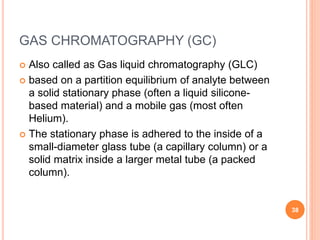 GAS CHROMATOGRAPHY (GC)
 Also called as Gas liquid chromatography (GLC)
 based on a partition equilibrium of analyte between
a solid stationary phase (often a liquid silicone-
based material) and a mobile gas (most often
Helium).
 The stationary phase is adhered to the inside of a
small-diameter glass tube (a capillary column) or a
solid matrix inside a larger metal tube (a packed
column).
38
 