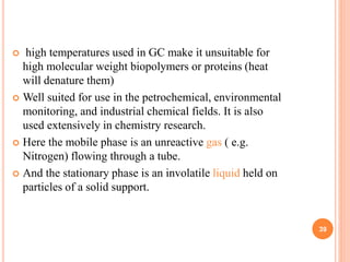  high temperatures used in GC make it unsuitable for
high molecular weight biopolymers or proteins (heat
will denature them)
 Well suited for use in the petrochemical, environmental
monitoring, and industrial chemical fields. It is also
used extensively in chemistry research.
 Here the mobile phase is an unreactive gas ( e.g.
Nitrogen) flowing through a tube.
 And the stationary phase is an involatile liquid held on
particles of a solid support.
39
 