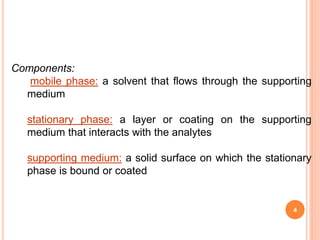 Components:
mobile phase: a solvent that flows through the supporting
medium
stationary phase: a layer or coating on the supporting
medium that interacts with the analytes
supporting medium: a solid surface on which the stationary
phase is bound or coated
4
 