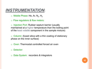 INSTRUMENTATION:
o Mobile Phase: He, Ar, N2, H2
o Flow regulators & flow meters:
o Injection Port: Rubber septum barrier (usually
maintained at a higher temperature than the boiling point
of the least volatile component in the sample mixture)
o Column: (fused silica with a thin coating of stationary
phase on the inner surface)
o Oven: Thermostat controlled forced air oven
o Detector:
o Data System: recorders & integrators
42
 