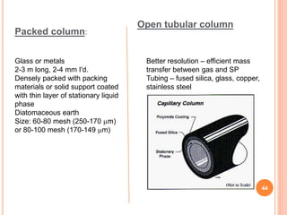 Packed column:
Glass or metals
2-3 m long, 2-4 mm I'd.
Densely packed with packing
materials or solid support coated
with thin layer of stationary liquid
phase
Diatomaceous earth
Size: 60-80 mesh (250-170 m)
or 80-100 mesh (170-149 m)
Better resolution – efficient mass
transfer between gas and SP
Tubing – fused silica, glass, copper,
stainless steel
Open tubular column
44
 