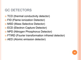 GC DETECTORS
 TCD (thermal conductivity detector)
 FID (Flame ionization Detector)
 MSD (Mass Selective Detector)
 ECD (Electron Capture Detector)
 NPD (Nitrogen Phosphorus Detector)
 FTIRD (Fourier transformation infrared detector)
 AED (Atomic emission detector)
46
 