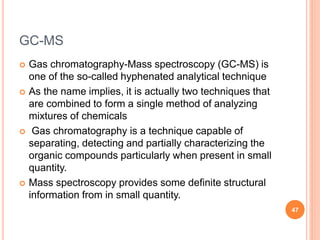 GC-MS
 Gas chromatography-Mass spectroscopy (GC-MS) is
one of the so-called hyphenated analytical technique
 As the name implies, it is actually two techniques that
are combined to form a single method of analyzing
mixtures of chemicals
 Gas chromatography is a technique capable of
separating, detecting and partially characterizing the
organic compounds particularly when present in small
quantity.
 Mass spectroscopy provides some definite structural
information from in small quantity.
47
 