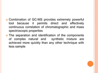  Combination of GC-MS provides extremely powerful
tool because it permits direct and effectively
continuous correlation of chromatographic and mass
spectroscopic properties
 The separation and identification of the components
of complex natural and synthetic mixture are
achieved more quickly than any other technique with
less sample
48
 