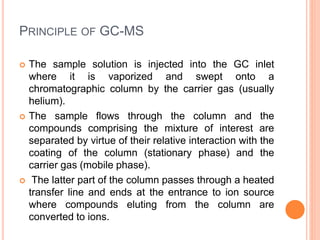 PRINCIPLE OF GC-MS
 The sample solution is injected into the GC inlet
where it is vaporized and swept onto a
chromatographic column by the carrier gas (usually
helium).
 The sample flows through the column and the
compounds comprising the mixture of interest are
separated by virtue of their relative interaction with the
coating of the column (stationary phase) and the
carrier gas (mobile phase).
 The latter part of the column passes through a heated
transfer line and ends at the entrance to ion source
where compounds eluting from the column are
converted to ions.
49
 