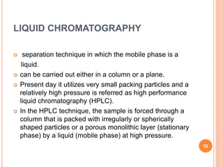 LIQUID CHROMATOGRAPHY
 separation technique in which the mobile phase is a
liquid.
 can be carried out either in a column or a plane.
 Present day it utilizes very small packing particles and a
relatively high pressure is referred as high performance
liquid chromatography (HPLC).
 In the HPLC technique, the sample is forced through a
column that is packed with irregularly or spherically
shaped particles or a porous monolithic layer (stationary
phase) by a liquid (mobile phase) at high pressure.
52
 