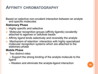 AFFINITY CHROMATOGRAPHY
Based on selective non-covalent interaction between an analyte
and specific molecules
Stationary Phase
 Highly specific and selective
 Molecular recognition groups (affinity ligands) covalently
attached to agarose or cellulose beads
 Affinity ligand binds selectively and reversibly the analyte
 Mechanism of retention: interaction with highly specialized
molecular recognition systems which are attached to the
stationary phase
Mobile Phase
 Two distinct roles
– Support the strong binding of the analyte molecule to the
ligand
– Weaken and eliminate the analyte-ligand interaction
54
 