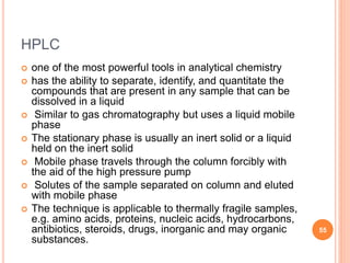 HPLC
 one of the most powerful tools in analytical chemistry
 has the ability to separate, identify, and quantitate the
compounds that are present in any sample that can be
dissolved in a liquid
 Similar to gas chromatography but uses a liquid mobile
phase
 The stationary phase is usually an inert solid or a liquid
held on the inert solid
 Mobile phase travels through the column forcibly with
the aid of the high pressure pump
 Solutes of the sample separated on column and eluted
with mobile phase
 The technique is applicable to thermally fragile samples,
e.g. amino acids, proteins, nucleic acids, hydrocarbons,
antibiotics, steroids, drugs, inorganic and may organic
substances.
55
 