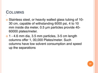 .
COLUMNS
 Stainless steel, or heavily walled glass tubing of 10-
30 cm, capable of withstanding 6000 psi, 4 to 10
mm inside dia meter, 0.5 μm particles provide 40-
60000 plates/meter.
 1 - 4.6 mm dia, 3.5 mm particles, 3-5 cm length
columns offer 1, 00,000 Plates/meter. Such
columns have low solvent consumption and speed
up the separations
57
 