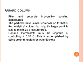 Filter and separate irreversibly bonding
compounds.
The particles have similar composition to that of
the analytical column but slightly larger particle
size to minimize pressure drop.
Column thermostats must be capable of
controlling ± 0.10 C. This is accomplished by
using column heaters or water jackets
GUARD COLUMN:
58
 