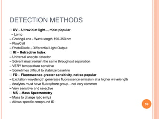 DETECTION METHODS
􀂄 UV – Ultraviolet light--- most popular
– Lamp
– Grating/Lens - Wave length 190-350 nm
– FlowCell
– PhotoDiode - Differential Light Output
􀂄 RI – Refractive Index
– Universal analyte detector
– Solvent must remain the same throughout separation
– VERY temperature sensitive
– Sometimes difficult to stabilize baseline
􀂄 FD – Fluorescence-greater sensitivity, not so popular
– Excitation wavelength generates fluorescence emission at a higher wavelength
– Analytes must have fluorophore group---not very common
– Very sensitive and selective
􀂄 MS – Mass Spectrometry
– Mass to charge ratio (m/z)
– Allows specific compound ID
59
 