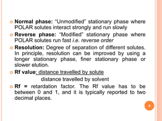  Normal phase: “Unmodified” stationary phase where
POLAR solutes interact strongly and run slowly
 Reverse phase: “Modified” stationary phase where
POLAR solutes run fast i.e. reverse order
 Resolution: Degree of separation of different solutes.
In principle, resolution can be improved by using a
longer stationary phase, finer stationary phase or
slower elution.
 Rf value: distance travelled by solute
distance travelled by solvent
 Rf = retardation factor. The Rf value has to be
between 0 and 1, and it is typically reported to two
decimal places.
6
 