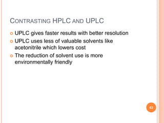 CONTRASTING HPLC AND UPLC
 UPLC gives faster results with better resolution
 UPLC uses less of valuable solvents like
acetonitrile which lowers cost
 The reduction of solvent use is more
environmentally friendly
63
 