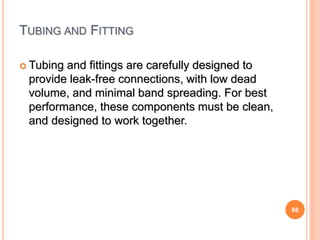 66
TUBING AND FITTING
 Tubing and fittings are carefully designed to
provide leak-free connections, with low dead
volume, and minimal band spreading. For best
performance, these components must be clean,
and designed to work together.
 