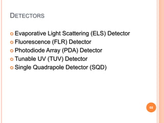 68
DETECTORS
 Evaporative Light Scattering (ELS) Detector
 Fluorescence (FLR) Detector
 Photodiode Array (PDA) Detector
 Tunable UV (TUV) Detector
 Single Quadrapole Detector (SQD)
 