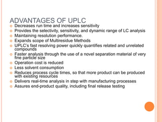 69
ADVANTAGES OF UPLC
 Decreases run time and increases sensitivity
 Provides the selectivity, sensitivity, and dynamic range of LC analysis
 Maintaining resolution performance.
 Expands scope of Multiresidue Methods
 UPLC’s fast resolving power quickly quantifies related and unrelated
compounds
 Faster analysis through the use of a novel separation material of very
fine particle size
 Operation cost is reduced
 Less solvent consumption
 Reduces process cycle times, so that more product can be produced
with existing resources
 Delivers real-time analysis in step with manufacturing processes
 Assures end-product quality, including final release testing
 