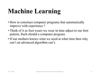 Machine Learning
• How to construct computer programs that automatically
improve with experience ?
• Think of it as foot wears we wear in time adjust to our foot
pattern, Such should a computer program.
• If our mothers knows what we need at what time then why
can’t an advanced algorithm can’t.
Department of Computer Science & Engineering 1219-11-2015
 
