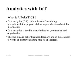 Analytics with IoT
What is ANALYTICS ?
• Data analytics (DA) is the science of examining
raw data with the purpose of drawing conclusions about that
information.
• Data analytics is used in many industries , companies and
organization
• They help make better business decisions and in the sciences
to verify or disprove existing models or theories.
Department of Computer Science & Engineering 1619-11-2015
 