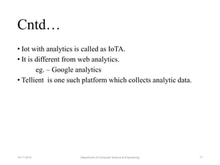 Cntd…
• Iot with analytics is called as IoTA.
• It is different from web analytics.
eg. – Google analytics
• Tellient is one such platform which collects analytic data.
Department of Computer Science & Engineering 1719-11-2015
 