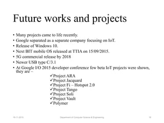 Future works and projects
• Many projects came to life recently.
• Google separated as a separate company focusing on IoT.
• Release of Windows 10.
• Next BIT mobile OS released at TTIA on 15/09/2015.
• 5G commercial release by 2018
• Newer USB type C/3.1
• At Google I/O 2015 developer conference few beta IoT projects were shown,
they are –
Project ARA
Project Jacquard
Project Fi – Hotspot 2.0
Project Tango
Project Soli
Project Vault
Polymer
Department of Computer Science & Engineering 1819-11-2015
 