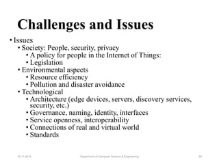 Challenges and Issues
• Issues
• Society: People, security, privacy
• A policy for people in the Internet of Things:
• Legislation
• Environmental aspects
• Resource efficiency
• Pollution and disaster avoidance
• Technological
• Architecture (edge devices, servers, discovery services,
security, etc.)
• Governance, naming, identity, interfaces
• Service openness, interoperability
• Connections of real and virtual world
• Standards
Department of Computer Science & Engineering 2919-11-2015
 